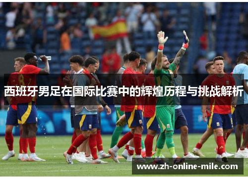西班牙男足在国际比赛中的辉煌历程与挑战解析 西班牙男足在国际比赛中的辉煌历程与挑战解析