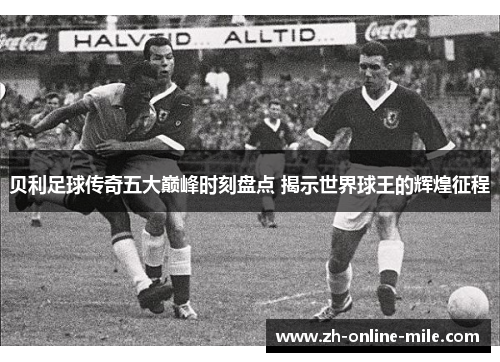 贝利足球传奇五大巅峰时刻盘点 揭示世界球王的辉煌征程 贝利足球传奇五大巅峰时刻盘点 揭示世界球王的辉煌征程