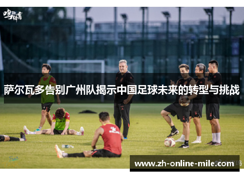 萨尔瓦多告别广州队揭示中国足球未来的转型与挑战