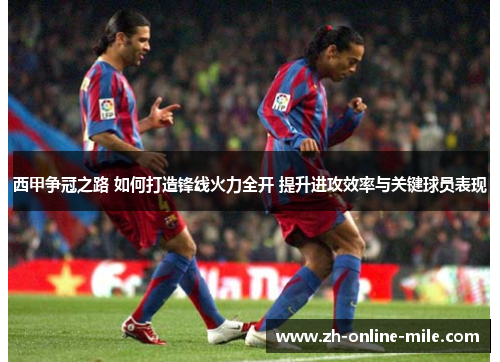 西甲争冠之路 如何打造锋线火力全开 提升进攻效率与关键球员表现 西甲争冠之路 如何打造锋线火力全开 提升进攻效率与关键球员表现