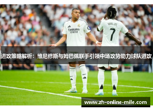 进攻策略解析:维尼修斯与姆巴佩联手引领中场攻势助力球队进攻 进攻策略解析:维尼修斯与姆巴佩联手引领中场攻势助力球队进攻