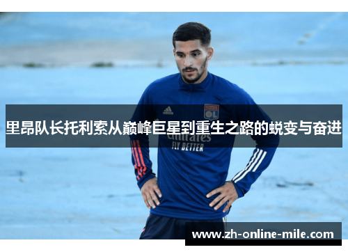 里昂队长托利索从巅峰巨星到重生之路的蜕变与奋进 里昂队长托利索从巅峰巨星到重生之路的蜕变与奋进