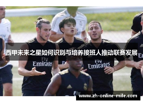 西甲未来之星如何识别与培养接班人推动联赛发展 西甲未来之星如何识别与培养接班人推动联赛发展