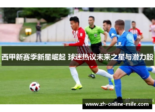 西甲新赛季新星崛起 球迷热议未来之星与潜力股 西甲新赛季新星崛起 球迷热议未来之星与潜力股