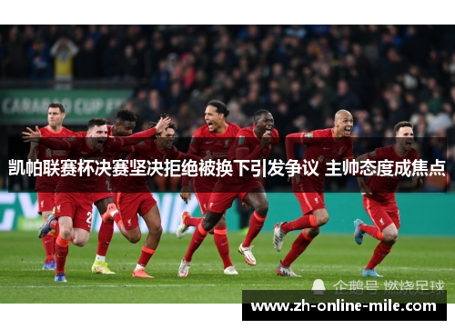 凯帕联赛杯决赛坚决拒绝被换下引发争议 主帅态度成焦点