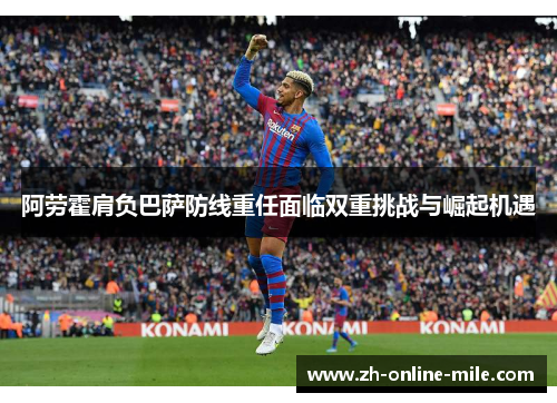 阿劳霍肩负巴萨防线重任面临双重挑战与崛起机遇 阿劳霍肩负巴萨防线重任面临双重挑战与崛起机遇