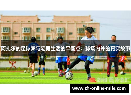 阿扎尔的足球梦与宅男生活的平衡点:球场内外的真实故事 阿扎尔的足球梦与宅男生活的平衡点:球场内外的真实故事