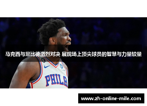 马克西与恩比德激烈对决 展现场上顶尖球员的智慧与力量较量